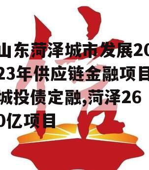 山东菏泽城市发展2023年供应链金融项目城投债定融,菏泽260亿项目