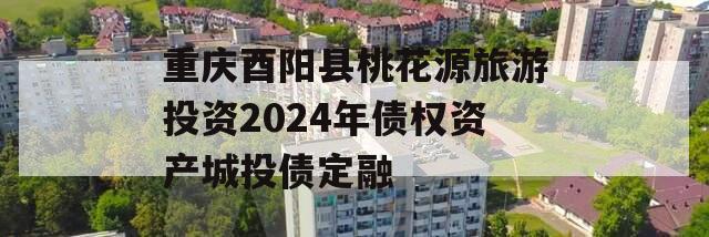 重庆酉阳县桃花源旅游投资2024年债权资产城投债定融