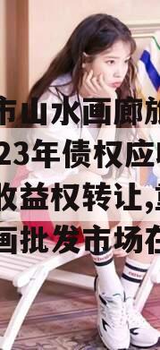 重庆市山水画廊旅游开发2023年债权应收账款收益权转让,重庆山水画批发市场在哪里