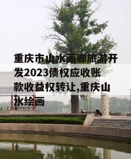 重庆市山水画廊旅游开发2023债权应收账款收益权转让,重庆山水绘画