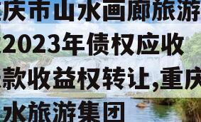 重庆市山水画廊旅游开发2023年债权应收账款收益权转让,重庆山水旅游集团