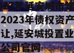 2023年延安城市建投2023年债权资产转让,延安城投置业有限公司官网