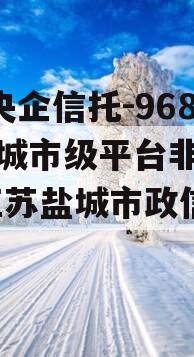 A类央企信托-968号盐城市级平台非标政信,江苏盐城市政信信托