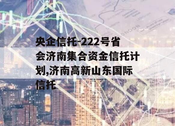 央企信托-222号省会济南集合资金信托计划,济南高新山东国际信托