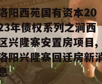 洛阳西苑国有资本2023年债权系列之涧西区兴隆寨安置房项目,洛阳兴隆寨回迁房新消息