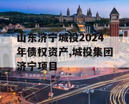 山东济宁城投2024年债权资产,城投集团济宁项目