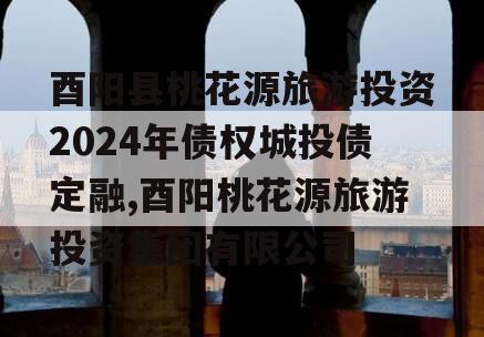 酉阳县桃花源旅游投资2024年债权城投债定融,酉阳桃花源旅游投资集团有限公司