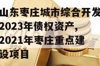 山东枣庄城市综合开发2023年债权资产,2021年枣庄重点建设项目