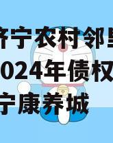 山东济宁农村邻里康养工程2024年债权系列,济宁康养城