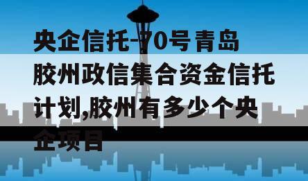 央企信托-70号青岛胶州政信集合资金信托计划,胶州有多少个央企项目