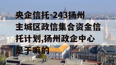 央企信托-243扬州主城区政信集合资金信托计划,扬州政企中心是干嘛的