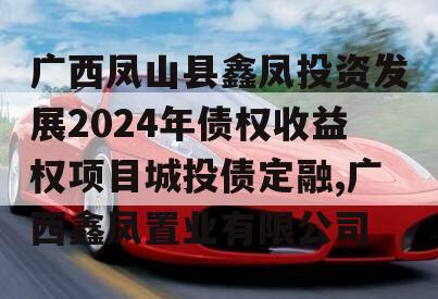 广西凤山县鑫凤投资发展2024年债权收益权项目城投债定融,广西鑫凤置业有限公司