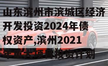 山东滨州市滨城区经济开发投资2024年债权资产,滨州2021年重大项目投资计划