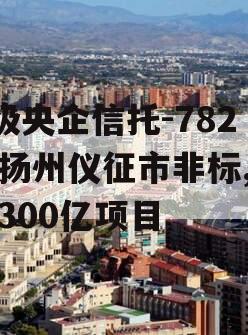 A级央企信托-782号扬州仪征市非标,仪征300亿项目