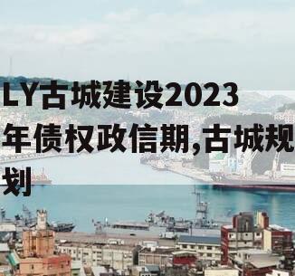 LY古城建设2023年债权政信期,古城规划