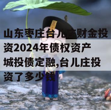 山东枣庄台儿庄财金投资2024年债权资产城投债定融,台儿庄投资了多少钱