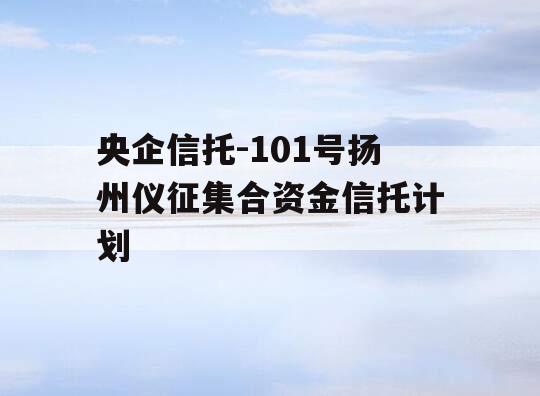 央企信托-101号扬州仪征集合资金信托计划