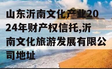 山东沂南文化产业2024年财产权信托,沂南文化旅游发展有限公司地址