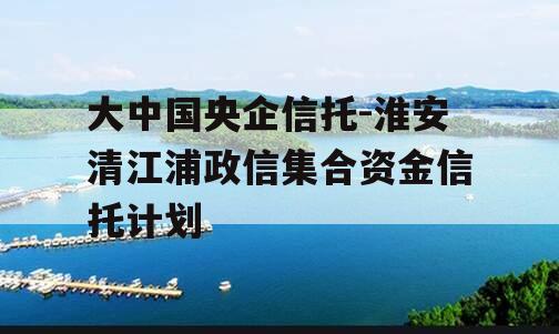 大中国央企信托-淮安清江浦政信集合资金信托计划