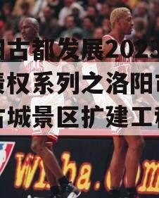 洛阳古都发展2023年债权系列之洛阳市洛邑古城景区扩建工程项目