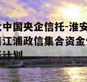 大中国央企信托-淮安清江浦政信集合资金信托计划