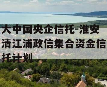 大中国央企信托-淮安清江浦政信集合资金信托计划