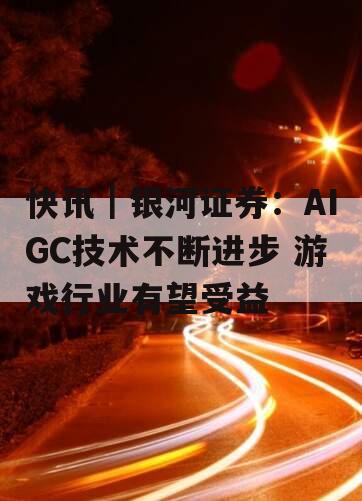 快讯｜银河证券：AIGC技术不断进步 游戏行业有望受益