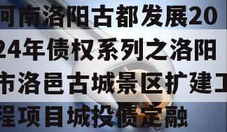 河南洛阳古都发展2024年债权系列之洛阳市洛邑古城景区扩建工程项目城投债定融