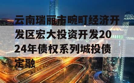 云南瑞丽市畹町经济开发区宏大投资开发2024年债权系列城投债定融