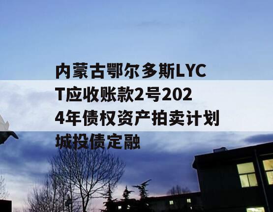 内蒙古鄂尔多斯LYCT应收账款2号2024年债权资产拍卖计划城投债定融