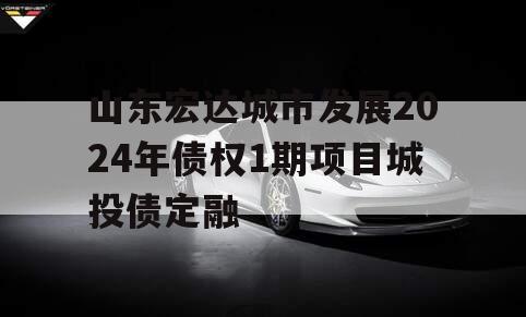 山东宏达城市发展2024年债权1期项目城投债定融