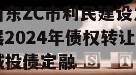 山东ZC市利民建设发展2024年债权转让城投债定融