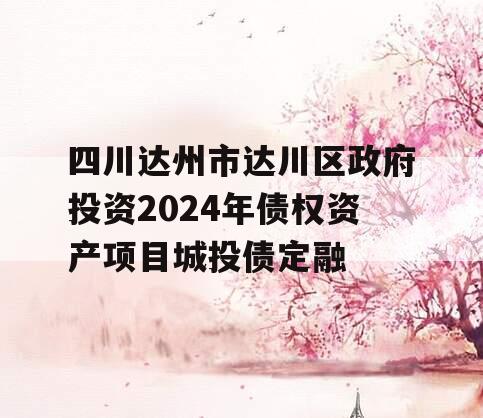 四川达州市达川区政府投资2024年债权资产项目城投债定融